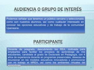 AUDIENCIA O GRUPO DE INTERÉS 
8 
Podemos señalar que tenemos un público cercano y seleccionado 
como son nuestros alumnos, así como cualquier interesado en 
conocer las opciones educativas y de trabajo de la comunidad 
Upeneana. 
PARTICIPANTE 
Docente de posgrado, descubriendo los REA, motivada para 
emplearlos para facilitar los procesos de aprendizaje de mis 
estudiantes, candidata al grado de Doctorado en Pedagogía, con 4 
años de experiencia docente en programas presenciales, deseosa de 
incursionar en los modelos educativos innovadores y promocionar 
con mi trabajo el MREA, así como los ambientes virtuales del 
aprendizaje 
 