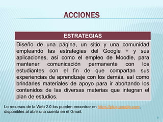 9 
ESTRATEGIAS 
Diseño de una página, un sitio y una comunidad 
empleando las estrategias del Google + y sus 
aplicaciones, así como el empleo de Moodle, para 
mantener comunicación permanente con los 
estudiantes con el fin de que compartan sus 
experiencias de aprendizaje con los demás, así como 
brindarles materiales de apoyo para ir abortando los 
contenidos de las diversas materias que integran el 
plan de estudios. 
Lo recursos de la Web 2.0 los pueden encontrar en https://plus.google.com, 
disponibles al abrir una cuenta en el Gmail. 
 