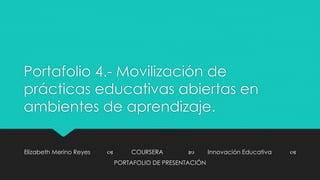 Portafolio 4.- Movilización de 
prácticas educativas abiertas en 
ambientes de aprendizaje. 
Elizabeth Merino Reyes  COURSERA  Innovación Educativa  
PORTAFOLIO DE PRESENTACIÓN 
 
