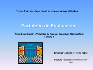 Curso: Innovación educativa con recursos abiertos 
Tema: Diseminación y Visibilidad de Recursos Educativos Abiertos (REA) 
Ronald Godínez Fernández 
Instituto Tecnológico de Monterrey 
2014 
Semana 4 
 