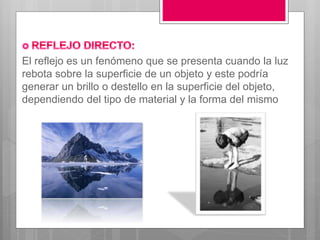 El reflejo es un fenómeno que se presenta cuando la luz
rebota sobre la superficie de un objeto y este podría
generar un brillo o destello en la superficie del objeto,
dependiendo del tipo de material y la forma del mismo
 