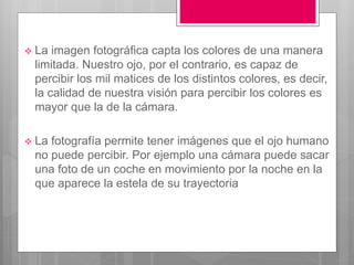  La imagen fotográfica capta los colores de una manera
limitada. Nuestro ojo, por el contrario, es capaz de
percibir los mil matices de los distintos colores, es decir,
la calidad de nuestra visión para percibir los colores es
mayor que la de la cámara.
 La fotografía permite tener imágenes que el ojo humano
no puede percibir. Por ejemplo una cámara puede sacar
una foto de un coche en movimiento por la noche en la
que aparece la estela de su trayectoria
 