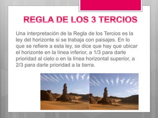 Una interpretación de la Regla de los Tercios es la
ley del horizonte si se trabaja con paisajes. En lo
que se refiere a esta ley, se dice que hay que ubicar
el horizonte en la línea inferior, a 1/3 para darle
prioridad al cielo o en la línea horizontal superior, a
2/3 para darle prioridad a la tierra.
 