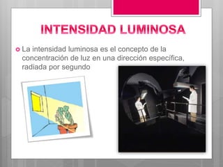  La intensidad luminosa es el concepto de la
concentración de luz en una dirección específica,
radiada por segundo
 