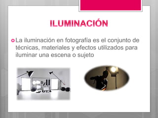 La iluminación en fotografía es el conjunto de
técnicas, materiales y efectos utilizados para
iluminar una escena o sujeto
 
