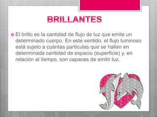  El brillo es la cantidad de flujo de luz que emite un
determinado cuerpo. En este sentido, el flujo luminoso
está sujeto a cuántas partículas que se hallan en
determinada cantidad de espacio (superficie) y, en
relación al tiempo, son capaces de emitir luz.
 