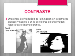  Diferencia de intensidad de iluminación en la gama de
blancos y negros o en la de colores de una imagen
fotográfica o cinematográfica.
BAJO
CONTRASTE ALTO
CONTRASTE
 