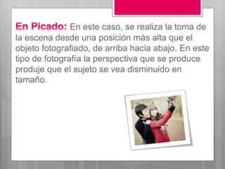 En este caso, se realiza la toma de
la escena desde una posición más alta que el
objeto fotografiado, de arriba hacia abajo. En este
tipo de fotografía la perspectiva que se produce
produje que el sujeto se vea disminuido en
tamaño.
 