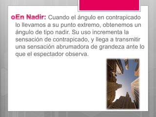 Cuando el ángulo en contrapicado
lo llevamos a su punto extremo, obtenemos un
ángulo de tipo nadir. Su uso incrementa la
sensación de contrapicado, y llega a transmitir
una sensación abrumadora de grandeza ante lo
que el espectador observa.
 