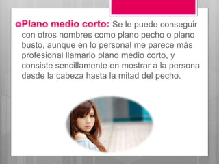 Se le puede conseguir
con otros nombres como plano pecho o plano
busto, aunque en lo personal me parece más
profesional llamarlo plano medio corto, y
consiste sencillamente en mostrar a la persona
desde la cabeza hasta la mitad del pecho.
 