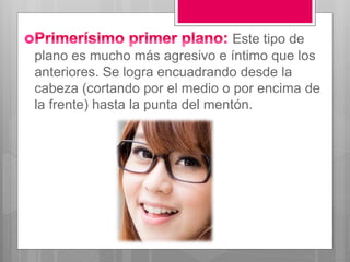 Este tipo de
plano es mucho más agresivo e íntimo que los
anteriores. Se logra encuadrando desde la
cabeza (cortando por el medio o por encima de
la frente) hasta la punta del mentón.
 