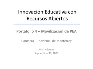 Innovación Educativa con
Recursos Abiertos
Portafolio 4 – Movilización de PEA
Coursera – TecVirtual de Monterrey
Pilar Allande
Septiembre 30, 2013
 