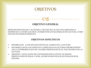 
OBJETIVO GENERAL
DISEÑAR ESTRATEGIAS Y ACCIONES A TRAVES DE LAS TICS ENCAMINADAS A
DESPERTAR Y/O FORTALECER EL INTERES POR LOS MATERIALES DE LECTURA, COMO
FUENTE DE ENTRETENIMIENTO.
OBJETIVOS ESPECIFICOS
 SENSIBILIZAR A LOS ESTUDIANTES EN EL HABITO DE LA LECTURA
 DESARROLLAR EN LOS NIÑOS SUS COMPETENCIAS LECTORAS PROMOVIENDO
ASI LA INTERIORIZACION DE VALORES PERSONALES EN EL ENCUENTRO CON LA
LECTURA.
 DISEÑÑO Y APLICACIÓN DE CONTENIDOS EDUCATIVOS EN EDILIM,
PRESENTADOR DE IDEAS Y WOR, ACOMPAÑADO DE JUEGOS PEDAGOGICOS
OFFLINE.
OBJETIVOS
 