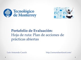 Portafolio de Evaluación: 
Hoja de ruta: Plan de acciones de 
prácticas abiertas 
Luis Armando Cauich http://armandoenlared.com/ 
 