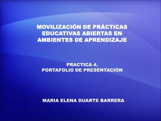 MOVILIZACIÓN DE PRÁCTICAS
EDUCATIVAS ABIERTAS EN
AMBIENTES DE APRENDIZAJE
PRACTICA 4.
PORTAFOLIO DE PRESENTACIÓN
MARIA ELENA DUARTE BARRERA
 