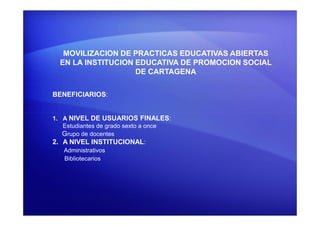 MOVILIZACION DE PRACTICAS EDUCATIVAS ABIERTAS
EN LA INSTITUCION EDUCATIVA DE PROMOCION SOCIAL
DE CARTAGENA
BENEFICIARIOS:
1. A NIVEL DE USUARIOS FINALES:
Estudiantes de grado sexto a once
Grupo de docentes
2. A NIVEL INSTITUCIONAL:
Administrativos
Bibliotecarios
 