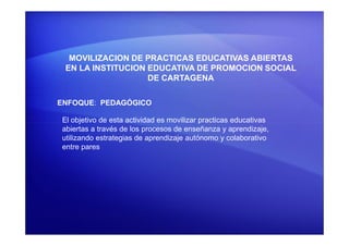 MOVILIZACION DE PRACTICAS EDUCATIVAS ABIERTAS
EN LA INSTITUCION EDUCATIVA DE PROMOCION SOCIAL
DE CARTAGENA
ENFOQUE: PEDAGÓGICO
El objetivo de esta actividad es movilizar practicas educativasEl objetivo de esta actividad es movilizar practicas educativas
abiertas a través de los procesos de enseñanza y aprendizaje,
utilizando estrategias de aprendizaje autónomo y colaborativo
entre pares
 
