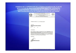 EVIDENCIA DE LA APROBACION DE LA PUESTA EN MARCHA DEL PLAN DE
MOVILIZACION DE PRACTICAS EDUCATIVAS ABIERTAS A DOCENTES,
ADMINISTRATIVOS Y ESTUDIANTES DE LA JORNADA MAÑANA EN LA
INSTITUCIÓN EDUCATIVA DE PROMOCION SOCIAL DE CARTAGENA
 