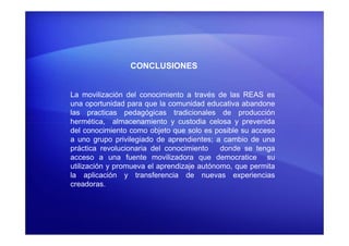 CONCLUSIONES
La movilización del conocimiento a través de las REAS es
una oportunidad para que la comunidad educativa abandone
las practicas pedagógicas tradicionales de producción
hermética, almacenamiento y custodia celosa y prevenidahermética, almacenamiento y custodia celosa y prevenida
del conocimiento como objeto que solo es posible su acceso
a uno grupo privilegiado de aprendientes; a cambio de una
práctica revolucionaria del conocimiento donde se tenga
acceso a una fuente movilizadora que democratice su
utilización y promueva el aprendizaje autónomo, que permita
la aplicación y transferencia de nuevas experiencias
creadoras.
 
