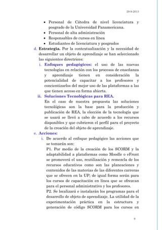 29-9-2013
9
 Personal de Cátedra de nivel licenciatura y
posgrado de la Universidad Panamericana.
 Personal de alta administración
 Responsables de cursos en línea
 Estudiantes de licenciatura y posgrados
d. Estrategia. Por la contextualización y la necesidad de
desarrollar un objeto de aprendizaje se han seleccionado
las siguientes directrices:
i. Enfoques pedagógicos: el uso de las nuevas
tecnologías en relación con los procesos de enseñanza
y aprendizaje tienen en consideración la
potencialidad de capacitar a los profesores y
concientizarlos del mejor uso de las plataformas a las
que tienen acceso en forma abierta.
ii. Soluciones Tecnológicas para REA.
En el caso de nuestra propuesta las soluciones
tecnológicas son la base para la producción y
publicación de REA, la elección de la tecnología que
se usará se llevó a cabo de acuerdo a los recursos
disponibles y que cubrieron el perfil para el proyecto
de la creación del objeto de aprendizaje.
e. Acciones:
i. De acuerdo al enfoque pedagógico las acciones que
se tomarán son:
P1. Por medio de la creación de los SCORM y la
adaptabilidad a plataformas como Moodle o eFront
se promoverá el uso, reutilización y remezcla de los
recursos educativos como son las planeaciones y
contenidos de las materias de las diferentes carreras
que se ofrecen en la UP; de igual forma serán para
los cursos de capacitación en línea que se ofrezcan
para el personal administrativo y los profesores.
P2. Se localizará e instalarán los programas para el
desarrollo de objeto de aprendizaje. La utilidad de la
experimentación práctica en la estructura y
generación de código SCORM para los cursos en
 