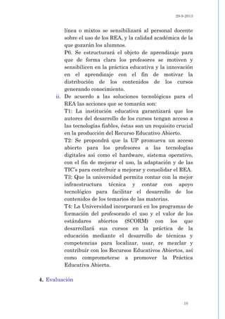 29-9-2013
10
línea o mixtos se sensibilizará al personal docente
sobre el uso de los REA, y la calidad académica de la
que gozarán los alumnos.
P6. Se estructurará el objeto de aprendizaje para
que de forma clara los profesores se motiven y
sensibilicen en la práctica educativa y la innovación
en el aprendizaje con el fin de motivar la
distribución de los contenidos de los cursos
generando conocimiento.
ii. De acuerdo a las soluciones tecnológicas para el
REA las acciones que se tomarán son:
T1: La institución educativa garantizará que los
autores del desarrollo de los cursos tengan acceso a
las tecnologías fiables, éstas son un requisito crucial
en la producción del Recurso Educativo Abierto.
T2: Se propondrá que la UP promueva un acceso
abierto para los profesores a las tecnologías
digitales así como el hardware, sistema operativo,
con el fin de mejorar el uso, la adaptación y de las
TIC’s para contribuir a mejorar y consolidar el REA.
T3: Que la universidad permita contar con la mejor
infraestructura técnica y contar con apoyo
tecnológico para facilitar el desarrollo de los
contenidos de los temarios de las materias.
T4: La Universidad incorporará en los programas de
formación del profesorado el uso y el valor de los
estándares abiertos (SCORM) con los que
desarrollará sus cursos en la práctica de la
educación mediante el desarrollo de técnicas y
competencias para localizar, usar, re mezclar y
contribuir con los Recursos Educativos Abiertos, así
como comprometerse a promover la Práctica
Educativa Abierta.
4. Evaluación
 