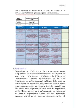29-9-2013
11
La evaluación se puede llevar a cabo por medio de la
rúbrica de evaluación que se propone a continuación:
5. Conclusiones
Después de un trabajo intenso durante un mes reconozco
ampliamente los nuevos conocimientos que he adquirido en
este curso. La propuesta que ofreceré a la Universidad
Panamericana, Campus Aguascalientes es de suma
importancia para ellos, resolverá problemas de logística, de
actualización de los cursos, los profesores podrán actuar
proactivamente y tener en tiempo y forma los contenidos de
sus cursos desde el primer día de su clase. La importancia
de los REA se suman a mi interés por continuar explorando
el tema e implementar nuevos Recursos Educativos
Abiertos para el uso de personas interesadas en la red.
 