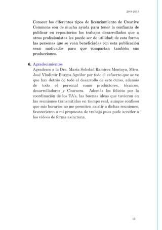 29-9-2013
12
Conocer los diferentes tipos de licenciamiento de Creative
Commons son de mucha ayuda para tener la confianza de
publicar en repositorios los trabajos desarrollados que a
otros profesionistas les puede ser de utilidad; de esta forma
las personas que se vean beneficiadas con esta publicación
sean motivados para que compartan también sus
producciones.
6. Agradecimientos
Agradezco a la Dra. María Soledad Ramírez Montoya, Mtro.
José Vladimir Burgos Aguilar por todo el esfuerzo que se ve
que hay detrás de todo el desarrollo de este curso, además
de todo el personal como productores, técnicos,
desarrolladores y Coursera. Además los felicito por la
coordinación de los TA’s, las buenas ideas que tuvieron en
las reuniones transmitidas en tiempo real, aunque confieso
que mis horarios no me permiten asistir a dichas reuniones,
favorecieron a mi propuesta de trabajo pues pude acceder a
los videos de forma asíncrona.
 