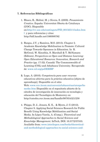 29-9-2013
13
7. Referencias Bibliográficas
1. Blasco, R., Moliné, M. y Sivera, S. (2009). Pensamiento
Creativo. España: Universitat Oberta de Catalunya
(UOC). Disponible
en:http://cv.uoc.edu/continguts/PID_00156511/index.htm
l y para referencias y citas:
http://hdl.handle.net/10609/6782
2. Burgos, J.V. y Ramírez, M.S. (2013). Chapter 2.
Academic Knowledge Mobilisation to Promote: Cultural
Change Towards Openness in Education. In R.
McGreal, W. Kinuthia, S. Marshall & T. McNamara
(Editors). Perspectives on Open and Distance Learning:
Open Educational Resources: Innovation, Research and
Practice (pp. 17-32). Canadá: The Commonwealth of
Learning (COL) and Athabasca University. Recuperado
de: www.col.org/psOERIRP
3. Lugo, A. (2010). Competencia para usar recursos
educativos abiertos para la práctica educativa [objeto de
aprendizaje]. Disponible en el sitio
Web: www.ruv.itesm.mx/convenio/tabasco/oas/ureape/ho
medoc.htm Disponible en el repositorio abierto de la
cátedra de investigación de innovación en tecnología y
educación del Tecnológico de Monterrey en:
http://catedra.ruv.itesm.mx//handle/987654321/250
4. Phipps, D. J., Jensen, K. E., & Myers, J. G (2012).
Chapter 9. Applying Social Sciences Research for Public
Benefit Using Knowledge Mobilization and Social
Media. In López-Varela, A. (Comp.). Theoretical and
Methodological Approaches to Social Sciences and
Knowledge Management. InTech, DOI: 10.5772/37533.
Available from: www.intechopen.com/books/theoretical-
and-methodological-approaches-to-social-sciences-and-
 