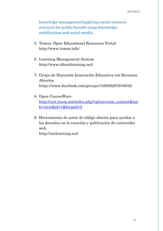 29-9-2013
14
knowledge-management/applying-social-sciences-
research-for-public-benefit-using-knowledge-
mobilization-and-social-media.
5. Temoa: Open Educational Resourses Portal
http://www.temoa.info/
6. Learning Management System
http://www.efrontlearning.net/
7. Grupo de Discusión Innovación Educativa con Recursos
Abiertos
https://www.facebook.com/groups/158956297634932/
8. Open CourseWare
http://ocw.itesm.mx/index.php?option=com_content&tas
k=view&id=1&Itemid=2
9. Herramienta de autor de código abierto para ayudar a
los docentes en la creación y publicación de contenidos
web.
http://exelearning.net/
 