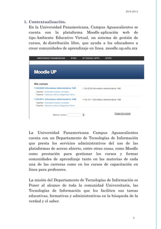 29-9-2013
2
1. Contextualización.
En la Universidad Panamericana, Campus Aguascalientes se
cuenta con la plataforma Moodle aplicación web de
tipo Ambiente Educativo Virtual, un sistema de gestión de
cursos, de distribución libre, que ayuda a los educadores a
crear comunidades de aprendizaje en línea. moodle.up.edu.mx
La Universidad Panamericana Campus Aguascalientes
cuenta con un Departamento de Tecnologías de Información
que presta los servicios administrativos del uso de las
plataformas de acceso abierto, entre otras cosas, como Moodle
como prestación para gestionar los cursos y formar
comunidades de aprendizaje tanto en las materias de cada
una de las carreras como en los cursos de capacitación en
línea para profesores.
La misión del Departamento de Tecnologías de Información es
Poner al alcance de toda la comunidad Universitaria, las
Tecnologías de Información que les faciliten sus tareas
educativas, formativas y administrativas en la búsqueda de la
verdad y el saber.
 