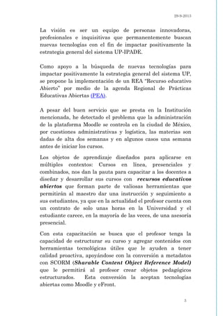 29-9-2013
3
La visión es ser un equipo de personas innovadoras,
profesionales e inquisitivas que permanentemente buscan
nuevas tecnologías con el fin de impactar positivamente la
estrategia general del sistema UP-IPADE.
Como apoyo a la búsqueda de nuevas tecnologías para
impactar positivamente la estrategia general del sistema UP,
se propone la implementación de un REA “Recurso educativo
Abierto” por medio de la agenda Regional de Prácticas
Educativas Abiertas (PEA).
A pesar del buen servicio que se presta en la Institución
mencionada, he detectado el problema que la administración
de la plataforma Moodle se controla en la ciudad de México,
por cuestiones administrativas y logística, las materias son
dadas de alta dos semanas y en algunos casos una semana
antes de iniciar los cursos.
Los objetos de aprendizaje diseñados para aplicarse en
múltiples contextos: Cursos en línea, presenciales y
combinados, nos dan la pauta para capacitar a los docentes a
diseñar y desarrollar sus cursos con recursos educativos
abiertos que forman parte de valiosas herramientas que
permitirán al maestro dar una instrucción y seguimiento a
sus estudiantes, ya que en la actualidad el profesor cuenta con
un contrato de solo unas horas en la Universidad y el
estudiante carece, en la mayoría de las veces, de una asesoría
presencial.
Con esta capacitación se busca que el profesor tenga la
capacidad de estructurar su curso y agregar contenidos con
herramientas tecnológicas útiles que le ayuden a tener
calidad proactiva, apoyándose con la conversión a metadatos
con SCORM (Sharable Content Object Reference Model)
que le permitirá al profesor crear objetos pedagógicos
estructurados. Esta conversión la aceptan tecnologías
abiertas como Moodle y eFront.
 