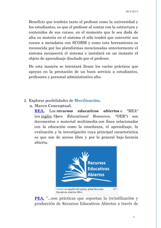 29-9-2013
4
Beneficio que tendrán tanto el profesor como la universidad y
los estudiantes, es que el profesor al contar con la estructura y
contenidos de sus cursos, en el momento que le sea dada de
alta su materia en el sistema el sólo tendrá que convertir sus
cursos a metadatos con SCORM y como esta herramienta es
reconocida por las plataformas mencionadas anteriormente el
sistema reconocerá el sistema e instalará en un instante el
objeto de aprendizaje diseñado por el profesor.
De esta manera se intentará llenar los vacíos prácticos que
apoyan en la prestación de un buen servicio a estudiantes,
profesores y personal administrativo alto.
2. Explorar posibilidades de Movilización.
a. Marco Conceptual.
REA. Los recursos educativos abiertos o "REA"
(en inglés: Open Educational Resources, "OER") son
documentos o material multimedia con fines relacionados
con la educación como la enseñanza, el aprendizaje, la
evaluación y la investigación cuya principal característica
es que son de acceso libre y por lo general bajo licencia
abierta.
PEA. "...son prácticas que soportan la (re)utilización y
producción de Recursos Educativos Abiertos a través de
 