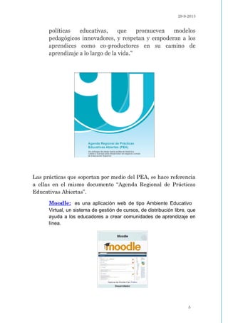 29-9-2013
5
políticas educativas, que promueven modelos
pedagógicos innovadores, y respetan y empoderan a los
aprendices como co-productores en su camino de
aprendizaje a lo largo de la vida."
Las prácticas que soportan por medio del PEA, se hace referencia
a ellas en el mismo documento “Agenda Regional de Prácticas
Educativas Abiertas”.
Moodle: es una aplicación web de tipo Ambiente Educativo
Virtual, un sistema de gestión de cursos, de distribución libre, que
ayuda a los educadores a crear comunidades de aprendizaje en
línea.
 