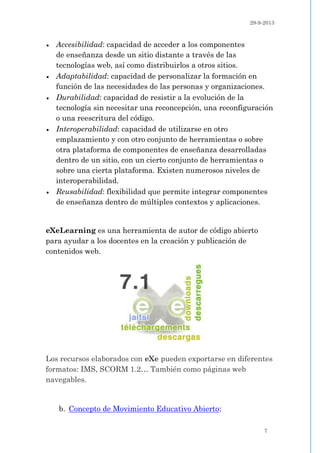 29-9-2013
7
 Accesibilidad: capacidad de acceder a los componentes
de enseñanza desde un sitio distante a través de las
tecnologías web, así como distribuirlos a otros sitios.
 Adaptabilidad: capacidad de personalizar la formación en
función de las necesidades de las personas y organizaciones.
 Durabilidad: capacidad de resistir a la evolución de la
tecnología sin necesitar una reconcepción, una reconfiguración
o una reescritura del código.
 Interoperabilidad: capacidad de utilizarse en otro
emplazamiento y con otro conjunto de herramientas o sobre
otra plataforma de componentes de enseñanza desarrolladas
dentro de un sitio, con un cierto conjunto de herramientas o
sobre una cierta plataforma. Existen numerosos niveles de
interoperabilidad.
 Reusabilidad: flexibilidad que permite integrar componentes
de enseñanza dentro de múltiples contextos y aplicaciones.
eXeLearning es una herramienta de autor de código abierto
para ayudar a los docentes en la creación y publicación de
contenidos web.
Los recursos elaborados con eXe pueden exportarse en diferentes
formatos: IMS, SCORM 1.2… También como páginas web
navegables.
b. Concepto de Movimiento Educativo Abierto:
 