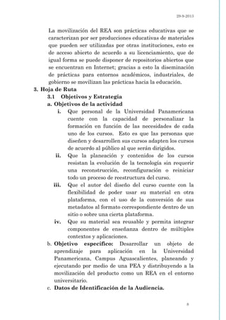 29-9-2013
8
La movilización del REA son prácticas educativas que se
caracterizan por ser producciones educativas de materiales
que pueden ser utilizadas por otras instituciones, esto es
de acceso abierto de acuerdo a su licenciamiento, que de
igual forma se puede disponer de repositorios abiertos que
se encuentran en Internet; gracias a esto la diseminación
de prácticas para entornos académicos, industriales, de
gobierno se movilizan las prácticas hacia la educación.
3. Hoja de Ruta
3.1 Objetivos y Estrategia
a. Objetivos de la actividad
i. Que personal de la Universidad Panamericana
cuente con la capacidad de personalizar la
formación en función de las necesidades de cada
uno de los cursos. Esto es que las personas que
diseñen y desarrollen sus cursos adapten los cursos
de acuerdo al público al que serán dirigidos.
ii. Que la planeación y contenidos de los cursos
resistan la evolución de la tecnología sin requerir
una reconstrucción, reconfiguración o reiniciar
todo un proceso de reestructura del curso.
iii. Que el autor del diseño del curso cuente con la
flexibilidad de poder usar su material en otra
plataforma, con el uso de la conversión de sus
metadatos al formato correspondiente dentro de un
sitio o sobre una cierta plataforma.
iv. Que su material sea reusable y permita integrar
componentes de enseñanza dentro de múltiples
contextos y aplicaciones.
b. Objetivo específico: Desarrollar un objeto de
aprendizaje para aplicación en la Universidad
Panamericana, Campus Aguascalientes, planeando y
ejecutando por medio de una PEA y distribuyendo a la
movilización del producto como un REA en el entorno
universitario.
c. Datos de Identificación de la Audiencia.
 