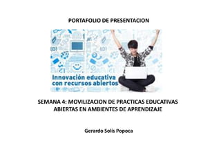 PORTAFOLIO DE PRESENTACION
SEMANA 4: MOVILIZACION DE PRACTICAS EDUCATIVAS
ABIERTAS EN AMBIENTES DE APRENDIZAJE
Gerardo Solís Popoca
 