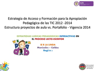 Estrategia de Acceso y Formación para la Apropiación 
Pedagógica de las TIC 2012 -2014 
Estructura proyectos de aula vs. Portafolio - Vigencia 2014 
ESTRATEGIAS LUDICAS PEDAGOGICAS INTERACTIVAS EN 
EL PROCESO LECTO-ESCRITOR 
IE R LA LINDA 
Manizales – Caldas 
Región 3 
 