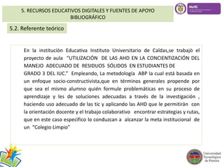 5. RECURSOS EDUCATIVOS DIGITALES Y FUENTES DE APOYO 
BIBLIOGRÁFICO 
5.2. Referente teórico 
En la instituciòn Educativa Instituto Universitario de Caldas,se trabajò el 
proyecto de aula “UTILIZACIÓN DE LAS AHD EN LA CONCIENTIZACIÓN DEL 
MANEJO ADECUADO DE RESIDUOS SÓLIDOS EN ESTUDIANTES DE 
GRADO 3 DEL IUC.” Empleando, La metodología ABP la cual está basada en 
un enfoque socio-constructivista,que en términos generales propende por 
que sea el mismo alumno quién formule problemáticas en su proceso de 
aprendizaje y les de soluciones adecuadas a través de la investigación , 
haciendo uso adecuado de las tic y aplicando las AHD que le permitiràn con 
la orientación docente y el trabajo colaborativo encontrar estrategias y rutas, 
que en este caso especìfico lo conduzcan a alcanzar la meta institucional de 
un “Colegio Limpio” 
 