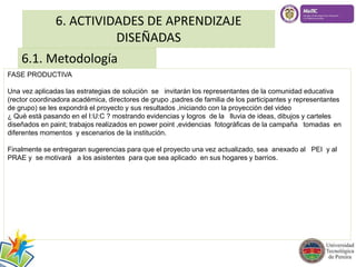 6. ACTIVIDADES DE APRENDIZAJE 
DISEÑADAS 
6.1. Metodología 
FASE PRODUCTIVA 
Una vez aplicadas las estrategias de solución se invitarán los representantes de la comunidad educativa 
(rector coordinadora académica, directores de grupo ,padres de familia de los participantes y representantes 
de grupo) se les expondrá el proyecto y sus resultados ,iniciando con la proyecciòn del video 
¿ Què està pasando en el I:U:C ? mostrando evidencias y logros de la lluvia de ideas, dibujos y carteles 
diseñados en paint; trabajos realizados en power point ,evidencias fotogràficas de la campaña tomadas en 
diferentes momentos y escenarios de la institución. 
Finalmente se entregaran sugerencias para que el proyecto una vez actualizado, sea anexado al PEI y al 
PRAE y se motivará a los asistentes para que sea aplicado en sus hogares y barrios. 
 