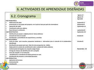 6. ACTIVIDADES DE APRENDIZAJE DISEÑADAS 
6.2. Cronograma 
. 
FASE PROBLEMICA: 
 Elaboración del video 
 presentación en los grupos del proyecto en el aula de clase por parte de orientadores 
 exposición del video 
 Cuestionario sobre pre saberes 
 Recorrido por la institución 
FASE INVESTIGATIVA: 
 Distribución por grupos y adjudicación de temas subtemas 
 Consulta de temas en la web 
 Socialización y consolidación de exposiciones y consultas 
FASE SOLUCIONICA: 
 Lluvia de ideas para escuchar propuestas tendientes a alternativas para la solución de la problemática 
identificada 
 Distribución por grupos para que elijan de estas propuestas las viables. 
 Elaboración de carteles de sensibilización sobre cuidado del medio ambiente 
 Conformación de brigadas de campaña colegio limpio 
 Entrega de chalecos de identificación de la campaña 
 Inicio de campaña en la institución 
 Sensibilización a estudiantes de básica primaria en aula 
 Socialización de proyecto a comunidad educativa 
FASE PRODUCTIVA: 
 Aplicación de formatos 
 Autoevaluación 
 coevaluación 
Agosto 12 
Agosto 19 
Agosto26 
Septiembre 2 
Septiembre9 
Septiembre 16 
septiembre23 
Septiembre 30 
0ctubre14 
Octubre21 
Noviembre 25 
 