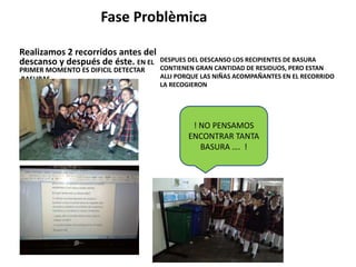 Fase Problèmica 
Realizamos 2 recorridos antes del 
descanso y después de éste. EN EL 
PRIMER MOMENTO ES DIFICIL DETECTAR 
BASURAS. 
DESPUES DEL DESCANSO LOS RECIPIENTES DE BASURA 
CONTIENEN GRAN CANTIDAD DE RESIDUOS, PERO ESTAN 
ALLI PORQUE LAS NIÑAS ACOMPAÑANTES EN EL RECORRIDO 
LA RECOGIERON 
! NO PENSAMOS 
ENCONTRAR TANTA 
BASURA …. ! 
 