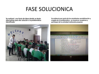 FASE SOLUCIONICA 
Se realizará una lluvia de ideas donde se darán 
alternativas para dar solución a la problemática 
identificada 
Se evidencia por parte de los estudiantes sensibilización y 
acogida de la problemática , se muestran receptivos y 
participan de la actividad realizando proputas 
 