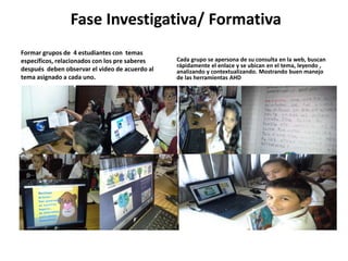 Fase Investigativa/ Formativa 
Formar grupos de 4 estudiantes con temas 
específicos, relacionados con los pre saberes 
después deben observar el video de acuerdo al 
tema asignado a cada uno. 
Cada grupo se apersona de su consulta en la web, buscan 
rápidamente el enlace y se ubican en el tema, leyendo , 
analizando y contextualizando. Mostrando buen manejo 
de las herramientas AHD 
 