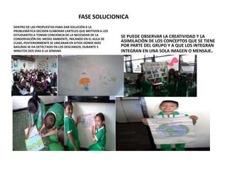 FASE SOLUCIONICA 
DENTRO DE LAS PROPUESTAS PARA DAR SOLUCIÓN A LA 
PROBLEMÁTICA DECIDEN ELABORAR CARTELES QUE MOTIVEN A LOS 
ESTUDIANTES A TOMAR CONCIENCIA DE LA NECESIDAD DE LA 
CONSERVACIÓN DEL MEDIO AMBIENTE, INICANDO EN EL AULA DE 
CLASE, POSTERIORMENTE SE UBICARAN EN SITIOS DONDE MÁS 
BASURAS SE HA DETECTADO EN LOS DESCANSOS, DURANTE 5 
MINUTOS DOS DIAS A LA SEMANA 
SE PUEDE OBSERVAR LA CREATIVIDAD Y LA 
ASIMILACIÓN DE LOS CONCEPTOS QUE SE TIENE 
POR PARTE DEL GRUPO Y A QUE LOS INTEGRAN 
INTEGRAN EN UNA SOLA IMAGEN O MENSAJE. 
 