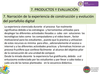 7. PRODUCTOS Y EVALUACIÓN 
7. Narración de la experiencia de construcción y evolución 
del portafolio digital 
La experiencia vivenciada durante el proceso fue realmente 
significativa debido a las estrategias y herramientas utilizadas para 
desplegar las diferentes actividades llevadas a cabo con soluciones las 
tecnológicas tales como los computadores y el video beam , factor 
motivacional para los estudiantes , puesto que la practica y utilizacion 
de estos recursos es minima para ellos , adicionalemente el acceso a 
internet y a las diferentes actividades practicas y formativas hicieron un 
proceso fructífero que conllevo fácilmente al alcance del objetivo pilar 
de la consecución de una unidad de compost. 
Desde la mirada docente la experiencia fue gratificante, debido a el 
entusiasmo evidenciado por los estudiantes y por llevar a cabo todas y 
cada una de las tareas planteadas en la secuencia didáctica. 
 
