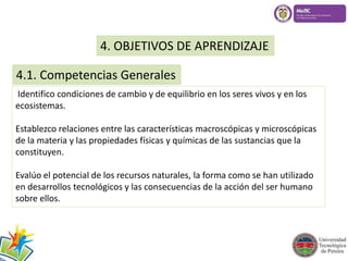4. OBJETIVOS DE APRENDIZAJE 
4.1. Competencias Generales 
Identifico condiciones de cambio y de equilibrio en los seres vivos y en los 
ecosistemas. 
Establezco relaciones entre las características macroscópicas y microscópicas 
de la materia y las propiedades físicas y químicas de las sustancias que la 
constituyen. 
Evalúo el potencial de los recursos naturales, la forma como se han utilizado 
en desarrollos tecnológicos y las consecuencias de la acción del ser humano 
sobre ellos. 
 