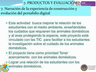 7. PRODUCTOS Y EVALUACIÓN 
7. Narración de la experiencia de construcción y 
evolución del portafolio digital 
 Esta actividad busca mejorar la relación de los 
estudiantes con el medio ambiente, enseñándoles 
los cuidados que requieren los animales domésticos 
y al aves protegiendo la especie, este proyecto está 
vinculado con las TIC para facilitar a los estudiantes 
la investigación sobre el cuidado de los animales 
domésticos. 
 El proyecto tiene como prioridad Tener 
acercamiento con los animales domésticos. 
 Lograr una relación de los estudiantes con los 
animales domésticos. 
 