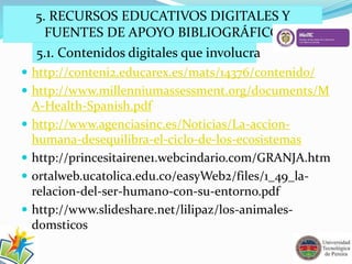 5. RECURSOS EDUCATIVOS DIGITALES Y 
FUENTES DE APOYO BIBLIOGRÁFICO 
5.1. Contenidos digitales que involucra 
 http://conteni2.educarex.es/mats/14376/contenido/ 
 http://www.millenniumassessment.org/documents/M 
A-Health-Spanish.pdf 
 http://www.agenciasinc.es/Noticias/La-accion-humana- 
desequilibra-el-ciclo-de-los-ecosistemas 
 http://princesitairene1.webcindario.com/GRANJA.htm 
 ortalweb.ucatolica.edu.co/easyWeb2/files/1_49_la-relacion- 
del-ser-humano-con-su-entorno.pdf 
 http://www.slideshare.net/lilipaz/los-animales-domsticos 
 