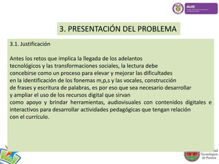 3. PRESENTACIÓN DEL PROBLEMA 
3.1. Justificación 
Antes x 
los retos que implica la llegada de los adelantos 
tecnológicos y las transformaciones sociales, la lectura debe 
concebirse como un proceso para elevar y mejorar las dificultades 
en la identificación de los fonemas m,p,s y las vocales, construcción 
de frases y escritura de palabras, es por eso que sea necesario desarrollar 
y ampliar el uso de los recursos digital que sirvan 
como apoyo y brindar herramientas, audiovisuales con contenidos digitales e 
interactivos para desarrollar actividades pedagógicas que tengan relación 
con el currículo. 
 