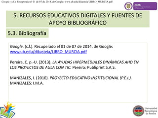 Google. (s.f.). Recuperado el 01 de 07 de 2014, de Google: www.ub.edu/dikasteia/LIBRO_MURCIA.pdf 
5. RECURSOS EDUCATIVOS DIGITALES Y FUENTES DE 
5.3. Bibliografía 
APOYO BIBLIOGRÁFICO 
Google. (s.f.). Recuperado el 01 de 07 de 2014, de Google: 
www.ub.edu/dikasteia/LIBRO_MURCIA.pdf 
Pereira, C. p.-U. (2013). LA AYUDAS HIPERMEDIALES DINÁMICAS AHD EN 
LOS PROYECTOS DE AULA CON TIC. Pereira: Publiprint S.A.S. 
MANIZALES, I. (2010). PROYECTO EDUCATIVO INSTITUCIONAL (P.E.I.). 
MANIZALES: I.M.A. 
 